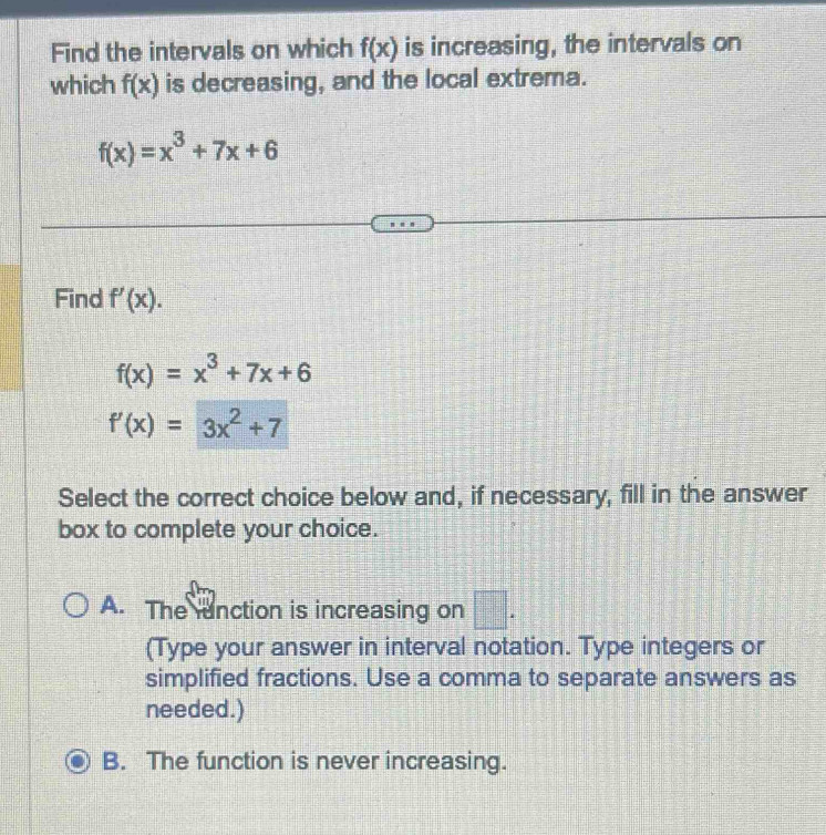 Find the intervals on which f(x) is increasing, the intervals on
which f(x) is decreasing, and the local extrema.
f(x)=x^3+7x+6
Find f'(x).
f(x)=x^3+7x+6
f'(x)=3x^2+7
Select the correct choice below and, if necessary, fill in the answer
box to complete your choice.
A. The unction is increasing on □ . 
(Type your answer in interval notation. Type integers or
simplified fractions. Use a comma to separate answers as
needed.)
B. The function is never increasing.