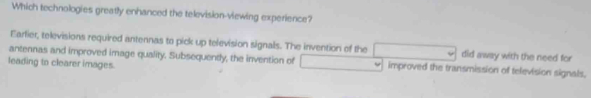 Which technologies greatly enhanced the television-viewing experience?
Earlier, televisions required antennas to pick up television signals. The invention of the did away with the need for
antennas and improved image quality. Subsequently, the invention of improved the transmission of television signals.
leading to clearer images.