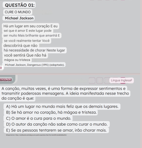 CURE O MUNDO
Michael Jackson
Há um lugar em seu coração E eu
sei que é amor E este lugar pode
ser muito Mais brilhante que amanhã E
se você realmente tentar Você
descobrirá que não
há necessidade de chorar Neste lugar
você sentirá Que não há
mágoa ou tristeza
Michael Jackson, Dangerous (1991) (adaptado).
IVIDADE Lingua InglesaF
A canção, muitas vezes, é uma forma de expressar sentimentos e
transmitir poderosas mensagens. A ideia manifestada nesse trecho
da canção é que:
A) Há um lugar no mundo mais feliz que os demais lugares.
B) Se há amor no coração, há mágoa e tristeza.
C) O amor é a cura para o mundo.
D) O autor da canção não sabe como curar o mundo.
E) Se as pessoas tentarem se amar, irão chorar mais.