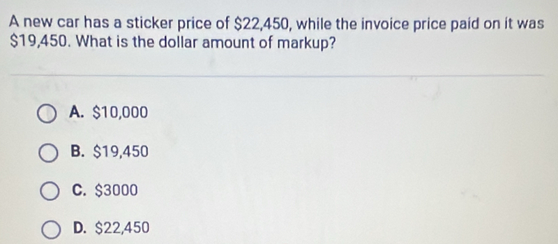 A new car has a sticker price of $22,450, while the invoice price paid on it was
$19,450. What is the dollar amount of markup?
A. $10,000
B. $19,450
C. $3000
D. $22,450