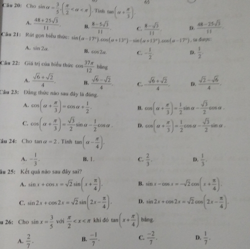 Cho sin alpha = 3/5 ,( π /2  Tỉnh tan (alpha + π /3 ).
A.  (48+25sqrt(3))/11 . B.  (8-5sqrt(3))/11 . C.  (8-sqrt(3))/11  D.  (48-25sqrt(3))/11 
Câu 21: Rút gọn biểu thức: sin (a-17°)· cos (a+13°)-sin (a+13°)· cos (a-17°) , is dugs.
A. sin 2alpha . B. cos 2a. C. - 1/2 . D.  1/2 .
Câu 22: Giá trị của biểu thức cos  37π /12 bing
A.  (sqrt(6)+sqrt(2))/4 . B.  (sqrt(6)-sqrt(2))/4 . C. - (sqrt(6)+sqrt(2))/4 . D.  (sqrt(2)-sqrt(6))/4 .
Câu 23: Đầng thức nào sau đây là đúng.
A. cos (alpha + π /3 )=cos alpha + 1/2 . B. cos (a+ π /3 )= 1/2 sin a- sqrt(3)/2 cos a.
C. cos (alpha + π /3 )= sqrt(3)/2 sin alpha - 1/2 cos alpha . D. cos (alpha + π /3 )= 1/2 cos alpha - sqrt(3)/2 sin alpha .
âu 24: Cho tan alpha =2. Tính tan (alpha - π /4 ).
A. - 1/3 , B. 1. C.  2/3 . D.  1/3 .
âu 25: Kết quả nào sau đây sai?
A. sin x+cos x=sqrt(2)sin (x+ π /4 ). B. sin x-cos x=-sqrt(2)cos (x+ π /4 ).
C. sin 2x+cos 2x=sqrt(2)sin (2x- π /4 ). D. sin 2x+cos 2x=sqrt(2)cos (2x- π /4 ).
u 26: Cho sin x= 3/5  với  π /2  khí đó tan (x+ π /4 ) bàng
A.  2/7 . B.  (-1)/7 . C.  (-2)/7 . D.  1/7 .