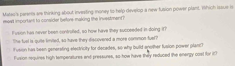 Mateo's parents are thinking about investing money to help develop a new fusion power plant. Which issue is
most important to consider before making the investment?
Fusion has never been controlled, so how have they succeeded in doing it?
The fuel is quite limited, so have they discovered a more common fuel?
Fusion has been generating electricity for decades, so why build another fusion power plant?
Fusion requires high temperatures and pressures, so how have they reduced the energy cost for it?