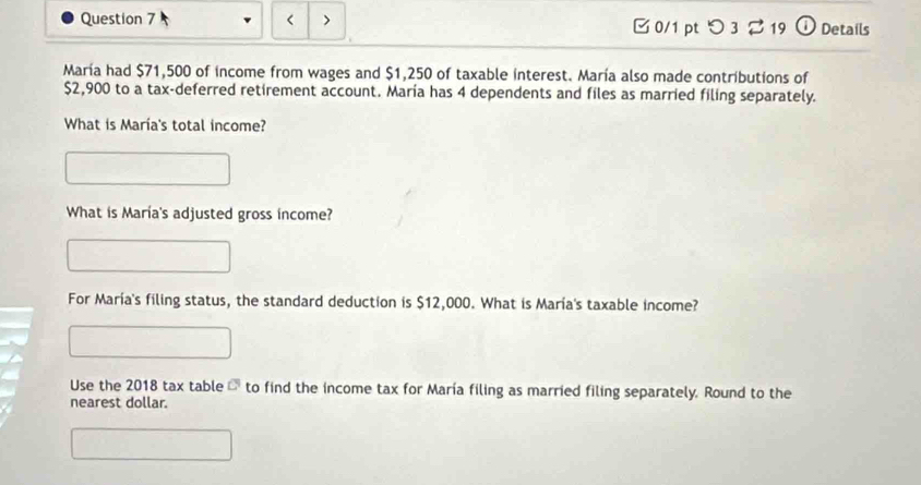 < > 0/1 pt つ3 219 ① Details 
María had $71,500 of income from wages and $1,250 of taxable interest. María also made contributions of
$2,900 to a tax-deferred retirement account. María has 4 dependents and files as married filing separately. 
What is María's total income? 
What is María's adjusted gross income? 
For María's filing status, the standard deduction is $12,000. What is María's taxable income? 
Use the 2018 tax table - to find the income tax for María filing as married filing separately. Round to the 
nearest dollar.