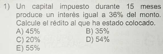 Un capital impuesto durante 15 meses
produce un interés igual a 36% del monto.
Calcule el rédito al que ha estado colocado.
A) 45% B) 35%
C) 20% D) 54%
E) 55%