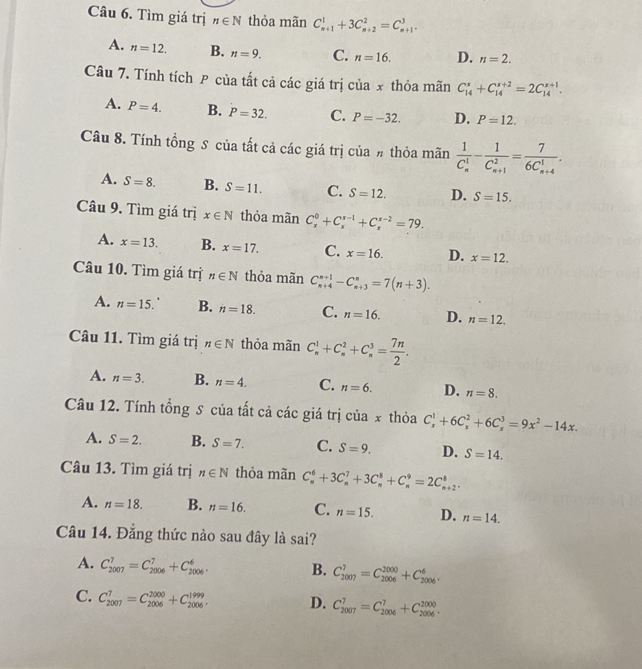 Tìm giá trị n∈ N thỏa mãn C_(n+1)^1+3C_(n+2)^2=C_(n+1)^3.
A. n=12. B. n=9. C. n=16. D. n=2.
Câu 7. Tính tích P của tất cả các giá trị của x thỏa mãn C_(14)^x+C_(14)^(x+2)=2C_(14)^(x+1).
A. P=4. B. P=32. C. P=-32. D. P=12.
Câu 8. Tính tổng S của tất cả các giá trị của # thỏa mãn frac 1(C_n)^1-frac 1(C_n+1)^2=frac 7(6C_n+4)^1.
A. S=8. B. S=11. C. S=12. D. S=15.
Câu 9. Tìm giá trị x∈ N thỏa mãn C_x^(0+C_x^(x-1)+C_x^(x-2)=79.
A. x=13. B. x=17. C. x=16. D. x=12.
Câu 10. Tìm giá trị n∈ N thỏa mãn C_(n+4)^(n+1)-C_(n+3)^n=7(n+3).
A. n=15. C B. n=18. C. n=16. D. n=12.
Câu 11. Tìm giá trị n∈ N thỏa mãn C_n^1+C_n^2+C_n^3=frac 7n)2.
A. n=3. B. n=4. C. n=6. D. n=8.
Câu 12. Tính tổng S của tất cả các giá trị của x thỏa C_x^(1+6C_x^2+6C_x^3=9x^2)-14x.
A. S=2. B. S=7. C. S=9. D. S=14.
Câu 13. Tìm giá trị n∈ N thỏa mãn C_n^6+3C_n^7+3C_n^8+C_n^9=2C_(n+2)^8.
A. n=18. B. n=16. C. n=15. D. n=14.
Câu 14. Đẳng thức nào sau đây là sai?
A. C_(2007)^7=C_(2006)^7+C_(2006)^6.
B. C_(2007)^7=C_(2006)^(2000)+C_(2006)^6.
C. C_(2007)^7=C_(2006)^(2000)+C_(2006)^(1999).
D. C_(2007)^7=C_(2006)^7+C_(2006)^(2000).