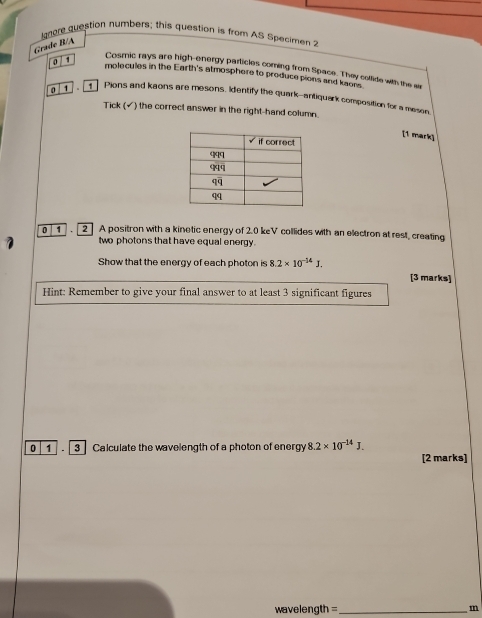 langre question humbers; this question is from AS Specimen 2
Grade B/A
0 / 1
Cosmic rays are high-energy particles coming from Space. They collide with the si
molecules in the Earth's atmosphere to produce pions and kaons
0 1   Pions and kaons are mesons, identify the quark--antiquark composition for a meson
Tick (√) the correct answer in the right-hand column.
[1 mark]
0 1 . 2 A positron with a kinetic energy of 2.0 keV collides with an electron at rest, creating
two photons that have equal energy.
Show that the energy of each photon is 8.2* 10^(-14)J.
[3 marks]
Hint: Remember to give your final answer to at least 3 significant figures
0 1 .  3 Calculate the wavelength of a photon of energy 8.2* 10^(-14)J.
[2 marks]
wavelength =_ m