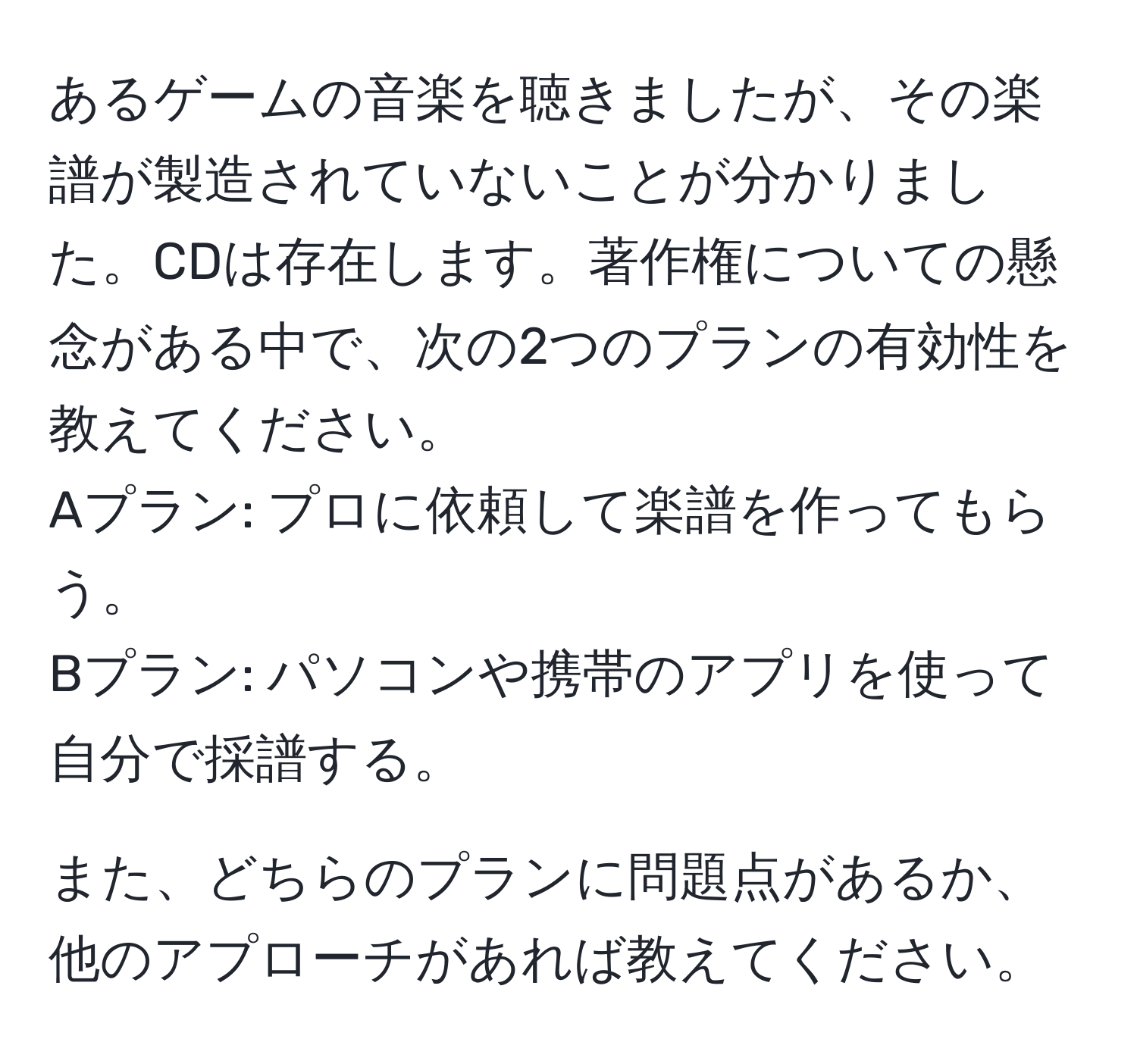 あるゲームの音楽を聴きましたが、その楽譜が製造されていないことが分かりました。CDは存在します。著作権についての懸念がある中で、次の2つのプランの有効性を教えてください。  
Aプラン: プロに依頼して楽譜を作ってもらう。  
Bプラン: パソコンや携帯のアプリを使って自分で採譜する。  

また、どちらのプランに問題点があるか、他のアプローチがあれば教えてください。