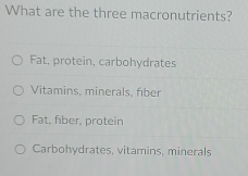 What are the three macronutrients?
Fat, protein, carbohydrates
Vitamins, minerals, fiber
Fat, fber, protein
Carbohydrates, vitamins, minerals