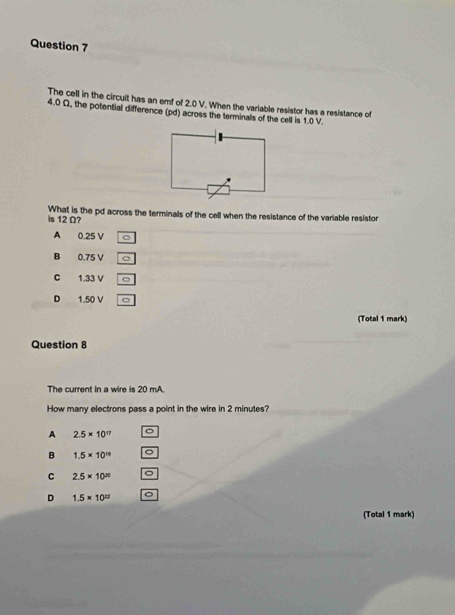 The cell in the circuit has an emf of 2.0 V. When the variable resistor has a resistance of
4.0 Ω, the potential difference (pd) across the terminals of the cell is 1.0 V.
What is the pd across the terminals of the cell when the resistance of the variable resistor
is 12Ω?
A 0.25 V
B 0.75 V C
C 1.33 V
D 1.50 V
(Total 1 mark)
Question 8
The current in a wire is 20 mA.
How many electrons pass a point in the wire in 2 minutes?
A 2.5* 10^(17)
B 1.5* 10^(19)
C 2.5* 10^(20) 。
D 1.5* 10^(22)
(Total 1 mark)