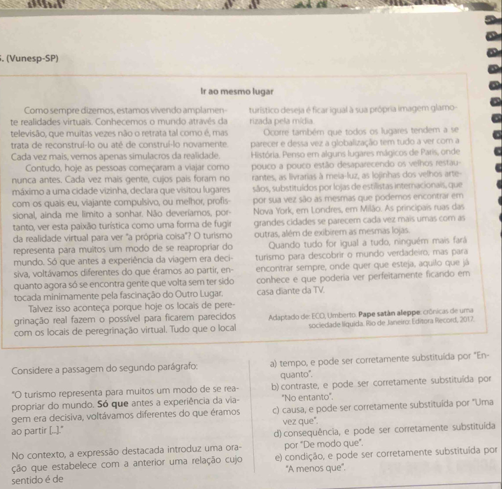 (Vunesp-SP)
Ir ao mesmo lugar
Como sempre dizemos, estamos vivendo amplamen- turístico deseja é ficar igual à sua própria imagem glamo-
te realidades virtuais. Conhecemos o mundo atravês da rizada pela mídia.
televisão, que muitas vezes não o retrata tal como é, mas Ocorre também que todos os lugares tendem a se
trata de reconstruí-lo ou até de construí-lo novamente. parecer e dessa vez a globalização tem tudo a ver com a
Cada vez mais, vemos apenas simulacros da realidade.  História. Penso em alguns lugares mágicos de Paris, onde
Contudo, hoje as pessoas começaram a viajar como pouco a pouco estão desaparecendo os velhos restau-
nunca antes. Cada vez mais gente, cujos pais foram no rantes, as livrarias à meia-luz, as lojinhas dos velhos arte-
máximo a uma cidade vizinha, declara que visitou lugares sãos, substituídos por lojas de estilistas internacionais, que
com os quais eu, viajante compulsivo, ou melhor, profis- por sua vez são as mesmas que podemos encontrar em
sional, ainda me limito a sonhar. Não deveríamos, por- Nova York, em Londres, em Milão. As principais ruas das
tanto, ver esta paixão turística como uma forma de fugir grandes cidades se parecem cada vez mais umas com as
da realidade virtual para ver "a própria coisa"? O turismo outras, além de exibirem as mesmas lojas.
representa para muitos um modo de se reapropriar do Quando tudo for igual a tudo, ninguém mais fará
mundo. Só que antes a experiência da viagem era deci- turismo para descobrir o mundo verdadeiro, mas para
siva, voltávamos diferentes do que éramos ao partir, en- encontrar sempre, onde quer que esteja, aquilo que já
quanto agora só se encontra gente que volta sem ter sido conhece e que poderia ver perfeitamente ficando em
tocada minimamente pela fascinação do Outro Lugar. casa diante da TV.
Talvez isso aconteça porque hoje os locais de pere-
grinação real fazem o possível para ficarem parecidos  Adaptado de: ECO, Umberto. Pape satán aleppe: crônicas de uma
com os locais de peregrinação virtual. Tudo que o local sociedade líquida. Rio de Janeiro: Editora Record, 2017.
Considere a passagem do segundo parágrafo: a) tempo, e pode ser corretamente substituída por "En-
quanto".
“O turismo representa para muitos um modo de se rea- b) contraste, e pode ser corretamente substituída por
propriar do mundo. Só que antes a experiência da via- "No entanto".
gem era decisiva, voltávamos diferentes do que éramos c) causa, e pode ser corretamente substituída por "Uma
ao partir [...]." vez que".
d)consequência, e pode ser corretamente substituída
No contexto, a expressão destacada introduz uma ora- por “De modo que”.
ção que estabelece com a anterior uma relação cujo e) condição, e pode ser corretamente substituída por
“A menos que”.
sentido é de