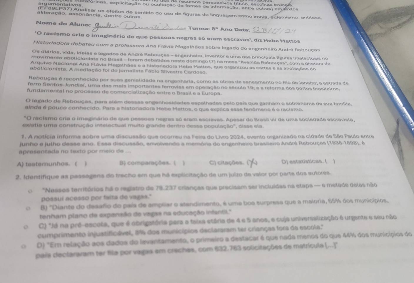 so de recursos persuasivos (título, escolhas lexicais,
argumentativos
s metaforicas, explicitação ou ocultação de fontes de informação, entre outros) em textos
(EF89LP37) Analisar os efeitos de sentido do uso de figuras de linguagem como ironia, eufemismo, antítese,
aliteração, assonância, dentre outras.
_
Nome do Aluno: _Turma: 8° Ano Data:
'O racismo cria o imaginário de que pessoas negras só eram escravas', diz Hebe Mattos
Historiadora debateu com a professora Ana Flávia Magalhães sobre legado do engenheiro Andrė Rebouças
Os diários, vida, ideias e legados de André Rebouças - engenheiro, inventor e uma das principais figuras intelectuais no
movimento abolicionista no Brasil - foram debatidos neste domingo (7) na mesa "Avenida Rebouças”, com a diretora do
Arquivo Nacional Ana Flávia Magalhães e a historiadora Hebe Mattos, que organizou as cartas e as anotações do
abolicionista. A mediação foi do jornalista Fábio Silvestre Cardoso.
Rebouças é reconhecido por suas genialidade na engenharia, como as obras de saneamento no Rio de Janeiro; a estrada de
ferro Santos-Jundiaí, uma das mais importantes ferrovias em operação no século 19; e a reforma dos portos brasileiros,
fundamental no processo de comercialização entre o Brasil e a Europa.
O legado de Rebouças, para além dessas engenhosidades espalhadas pelo país que ganham o sobrenome de sua família,
ainda é pouco conhecido. Para a historiadora Hebe Mattos, o que explica esse fenômeno é o racismo.
*O racismo cria o imaginário de que pessoas negras só eram escravas. Apesar do Brasil vir de uma sociedade escravista,
existia uma construção intelectual muito grande dentro dessa população', disse ela.
1. A notícia informa sobre uma discussão que ocorreu na Feira do Livro 2024, evento organizado na cidade de São Paulo entre
junho e julho desse ano. Essa discussão, envolvendo a memória do engenheiro brasileiro André Rebouças (1838-1898), é
apresentada no texto por meio de ...
A) testemunhos. ( ) B) comparações. (  C) citações. ()  D) estatísticas. (
2. Identifique as passagens do trecho em que há explicitação de um juizo de valor por parte dos autores.
"Nesses territórios há o registro de 78.237 crianças que precisam ser incluídas na etapa — e metade delas não
possui acesso por falta de vagas."
B) "Diante do desafio do país de ampliar o atendimento, é uma boa surpresa que a maioria, 65% dos municípios,
tenham plano de expansão de vagas na educação infantil.''
C) "Já na pré-escota, que é obrigatória para a faixa etária de 4 e 5 anoe, e cuja universalização é urgente e seu não
cumprimento injustificável, 8%6 dos municípios declararam ter crianças fora da escola.'
D) "Em relação aos dados do levantamento, o primeiro a destacar é que nada menos do que 44% dos municípios do
país declararam ter fila por vagas em creches, com 632.763 solicitações de matrícula (...)''