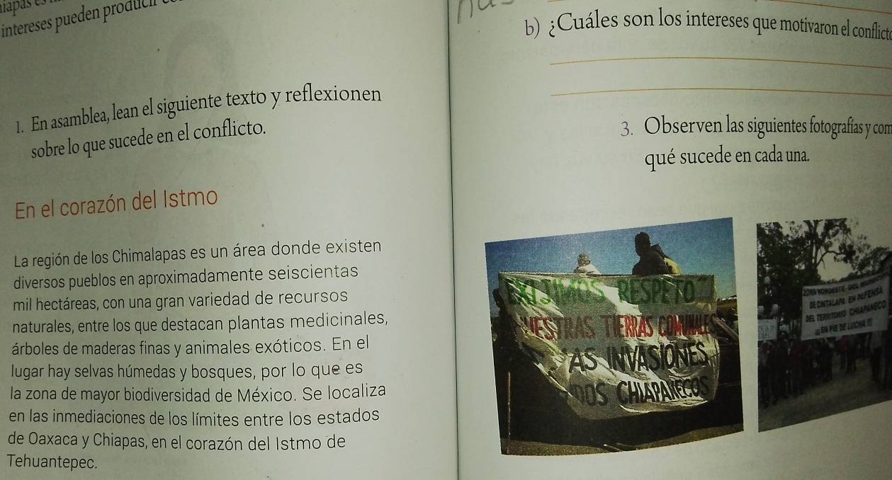 napas e. 
intereses pueden produc 
_ 
b) ¿Cuáles son los intereses que motivaron el conflict 
_ 
1. En asamblea, lean el siguiente texto y reflexionen 
_ 
sobre lo que sucede en el conflicto. 
3. Observen las siguientes fotografías y con 
qué sucede en cada una. 
En el corazón del Istmo 
La región de los Chimalapas es un área donde existen 
diversos pueblos en aproximadamente seiscientas 
mil hectáreas, con una gran variedad de recursos 

. 
naturales, entre los que destacan plantas medicinales, 
DEL tErrDNó Ch de c 
En FE dF LOCHA IS 
árboles de maderas finas y animales exóticos. En el 
lugar hay selvas húmedas y bosques, por lo que es 
la zona de mayor biodiversidad de México. Se localiza 
en las inmediaciones de los límites entre los estados 
de Oaxaca y Chiapas, en el corazón del Istmo de 
Tehuantepec.