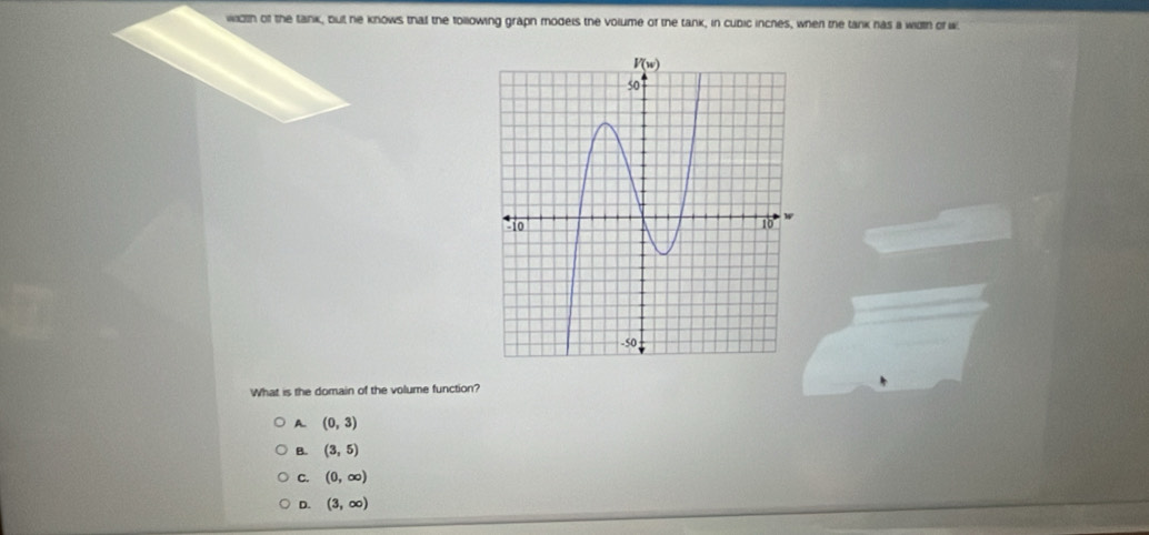 width of the tank, but he knows that the tollowing graph moders the volume of the tank, in cubic inches, when the tank has a width of w
What is the domain of the volume function?
A. (0,3)
B. (3,5)
C. (0,∈fty )
D. (3,∈fty )