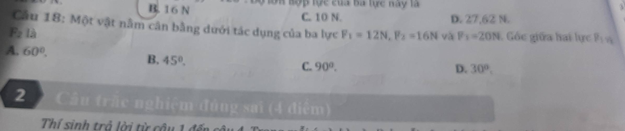 B. 16 N
lon hợp tực của ba tực nay là
3
C. 10 N. D. 27,62 N.
Cầu 18: Một vật nằm cân bằng dưới tác dụng của ba lực
F_2 là F_1=12N, F_2=16N và F_1=20N Gốc giữa hai lực P_1y_3
A. 60°.
B. 45°. C. 90°.
D. 30°. 
2 Cầâu trấc nghiệm đủng sai (4 điểm)
Thí sinh trả lời từ câu 1 đến c