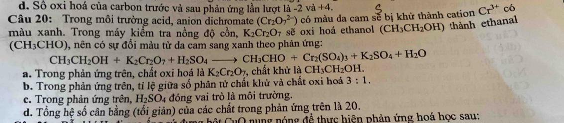 d. Số oxi hoá của carbon trước và sau phản ứng lần lượt là -2va+4. 
Câu 20: Trong môi trường acid, anion dichromate (Cr_2O_7^((2-)) có màu da cam sẽ bị khử thành cation Cr^3+) có
màu xanh. Trong máy kiểm tra nồng độ cồn, K_2Cr_2O_7 sẽ oxi hoá ethanol (CH_3CH_2OH) thành ethanal
(CH_3CH O), nên có sự đổi màu từ da cam sang xanh theo phản ứng:
CH_3CH_2OH+K_2Cr_2O_7+H_2SO_4to CH_3CHO+Cr_2(SO_4)_3+K_2SO_4+H_2O
a. Trong phản ứng trên, chất oxi hoá là K_2Cr_2O_7 , chất khử là CH_3CH_2OH.
b. Trong phản ứng trên, tỉ lệ giữa số phân tử chất khử và chất oxi hoá 3:1.
c. Trong phản ứng trên, H_2SO_4 đóng vai trò là môi trường.
d. Tổng hệ số cân bằng (tối giản) của các chất trong phản ứng trên là 20.
* h O nung nóng đề thực hiện phản ứng hoá học sau: