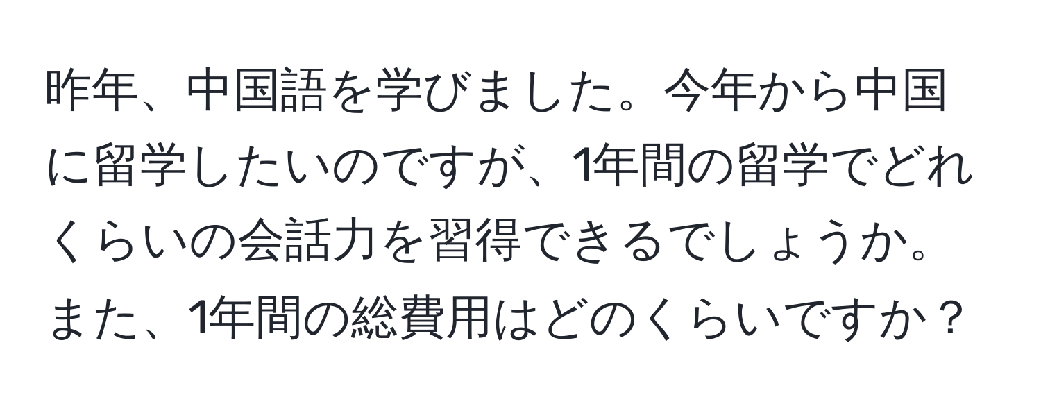 昨年、中国語を学びました。今年から中国に留学したいのですが、1年間の留学でどれくらいの会話力を習得できるでしょうか。また、1年間の総費用はどのくらいですか？