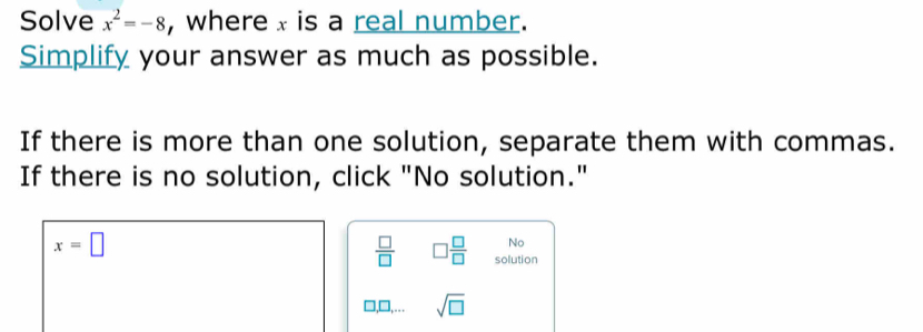 Solve x^2=-8 , where x is a real number. 
Simplify your answer as much as possible. 
If there is more than one solution, separate them with commas. 
If there is no solution, click "No solution."
x=□
No
 □ /□   □  □ /□   solution
sqrt(□ )