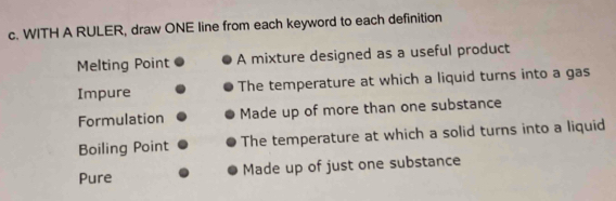 WITH A RULER, draw ONE line from each keyword to each definition
Melting Point A mixture designed as a useful product
Impure The temperature at which a liquid turns into a gas
Formulation Made up of more than one substance
Boiling Point The temperature at which a solid turns into a liquid
Pure Made up of just one substance