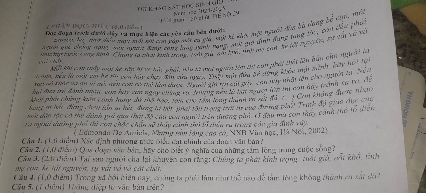 ThI khảO SÁT HọC SINH GIời T
Năm học 2024-2025
Thời gian: 150 phút ĐÊ SÓ 29
.PHẢN ĐỌC- HIÈU (6,0 điểm)
Enrico, hãy nhớ điều này: mỗi khi con gặp một cụ già, một kẻ khó, một người đàn bà đang bế con, một
Đọc đoạn trích dưới đây và thực hiện các yêu cầu bên dưới:
người què chống nạng, mội người đang còng lưng gánh nặng, một gia đình đang tang tóc, con đều phải
nhường bước cung kinh. Chúng ta phải kinh trọng: tuổi già, nổi khổ, tình mẹ con, kẻ tật nguyền, sự vất và và
Mỗi khi con thấy một kẻ sắp bị xe húc phải, nếu là một người lớn thì con phải thét lên bảo cho người ta
cái chết.
tránh, nếu là một em bé thì con hãy chạy đến cứu ngay. Thấy một đứa bé đứng khóc một mình, hãy hỏi tại
sao nó khóc và an ủi nó, nếu con có thể làm được. Người già rợi cái gậy, con hãy nhặt lên cho người ta. Nếu
a
hai đứa trẻ đánh nhau, con hãy can ngay chúng ra. Nhưng nếu là hai người lớn thì con hãy tránh xa ra, đề
khỏi phải chứng kiến cảnh hung dữ thô bạo, làm cho tấm lòng thành ra sắt đá. (...) Con không được nhạo
bảng ai hết, đừng chen lấn ai hết, đừng la hét, phải tôn trọng trật tự của đường phố! Trình độ giáo dục của
một dân tộc có thể đánh giá qua thái độ của con người trên đường phố. Ở đâu mà con thấy cảnh thô lỗ diễn
ra ngoài đường phố thì con chắc chắn sẽ thấy cảnh thô lỗ diễn ra trong các gia đình vậy.
B
( Edmondo De Amicis, Những tấm lòng cao cả, NXB Văn học, Hà Nội, 2002)
Câu 1. (1,0 điểm) Xác định phương thức biểu đạt chính của đoạn văn bản?
Câu 2. (1,0 điểm) Qua đoạn văn bản, hãy cho biết ý nghĩa của những tấm lòng trong cuộc sống?
Câu 3. (2,0 điểm) Tại sao người cha lại khuyên con rằng: Chúng ta phải kính trọng: tuổi già, nổi khổ, tình
mẹ con, kẻ tật nguyễn, sự vất vả và cái chết.
Câu 4. (1,0 điểm) Trong xã hội hiện nay, chúng ta phải làm như thế nào để tấm lòng không thành ra sắt đứ?
Câu 5. (1 điểm) Thông điệp từ văn bản trên?