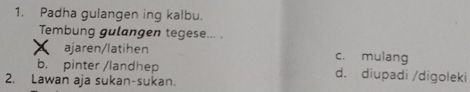 Padha gulangen ing kalbu.
Tembung gulangen tegese... .
ajaren/latihen c. mulang
b. pinter /landhep d. diupadi /digoleki
2. Lawan aja sukan-sukan.