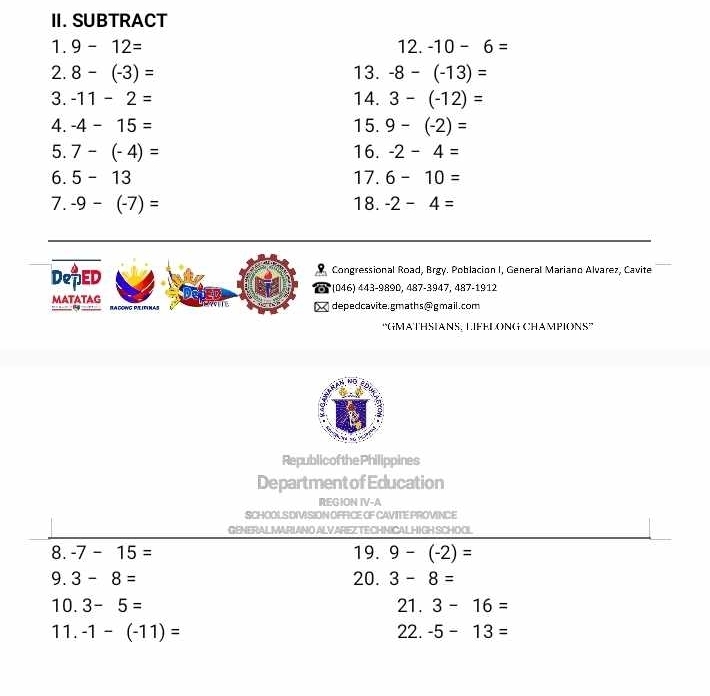 SUBTRACT 
1. 9-12= 12.-10-6=
2. 8-(-3)= 13. -8-(-13)=
3. -11-2= 14. 3-(-12)=
4. -4-15= 15. 9-(-2)=
5. 7-(-4)= 16. -2-4=
6. 5-13 17. 6-10=
7. -9-(-7)= 18. -2-4=
DepED Congressional Road, Brgy. Poblacion I, General Mariano Alvarez, Cavite 
a (046) 443-9890, 487-3947, 487-1912 
MATATAG RA COWG PIL IFINAS 
I depedcavite.gmaths@gmail.com 
“GMATHSIANS, LIFEDONG CHAMPIONS” 
Republicof thePhilippines 
Department of Education 
REGION IV-A 
SCHOOLS DIVISION OFFICE OF CAVITE PROVINCE 
GENERALMARIANO ALVAREZ TECHNICALHIGH SCHOOL 
8. -7-15= 19. 9-(-2)=
9. 3-8= 20. 3-8=
10. 3-5= 21. 3-16=
11. -1-(-11)= 22. -5-13=