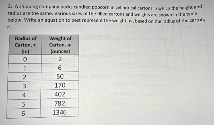 A shipping company packs candied popcorn in cylindrical cartons in which the height and 
radius are the same. Various sizes of the filled cartons and weights are shown in the table 
below. Write an equation to best represent the weight, w, based on the radius of the carton,