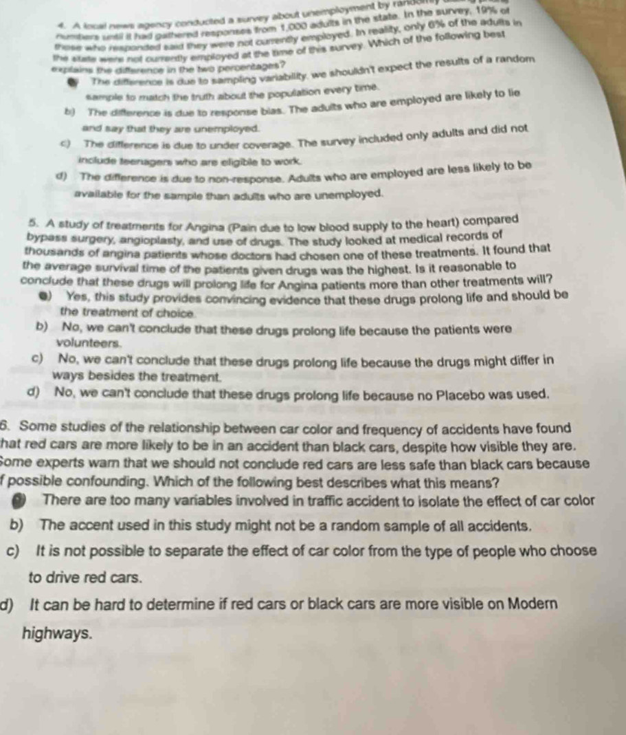 A local news agency conducted a survey about unemployment by randolfi
cundiers until it had gathered responses from 1,000 adults in the state. In the survey, 19% of
those who responded said they were not currently employed. In reality, only 6% of the adults in
the suste were not currently employed at the time of this survey. Which of the following best
explains the difference in the two percentages?
The difference is due to sampling variability, we shouldn't expect the results of a random
sample to match the truth about the population every time.
b) The difference is due to response blas. The adults who are employed are likely to lie
and say that they are unemployed.
c) The difference is due to under coverage. The survey included only adults and did not
include teenagers who are eligible to work.
d) The difference is due to non-response. Adults who are employed are less likely to be
available for the sample than adults who are unemployed.
5. A study of treatments for Angina (Pain due to low blood supply to the heart) compared
bypass surgery, angioplasty, and use of drugs. The study looked at medical records of
thousands of angina patients whose doctors had chosen one of these treatments. It found that
the average survival time of the patients given drugs was the highest. Is it reasonable to
conclude that these drugs will prolong life for Angina patients more than other treatments will?
●) Yes, this study provides convincing evidence that these drugs prolong life and should be
the treatment of choice.
b) No, we can't conclude that these drugs prolong life because the patients were
volunteers.
c) No, we can't conclude that these drugs prolong life because the drugs might differ in
ways besides the treatment.
d) No, we can't conclude that these drugs prolong life because no Placebo was used.
6. Some studies of the relationship between car color and frequency of accidents have found
that red cars are more likely to be in an accident than black cars, despite how visible they are.
Some experts warn that we should not conclude red cars are less safe than black cars because
f possible confounding. Which of the following best describes what this means?
( There are too many variables involved in traffic accident to isolate the effect of car color
b) The accent used in this study might not be a random sample of all accidents.
c) It is not possible to separate the effect of car color from the type of people who choose
to drive red cars.
d) It can be hard to determine if red cars or black cars are more visible on Modern
highways.