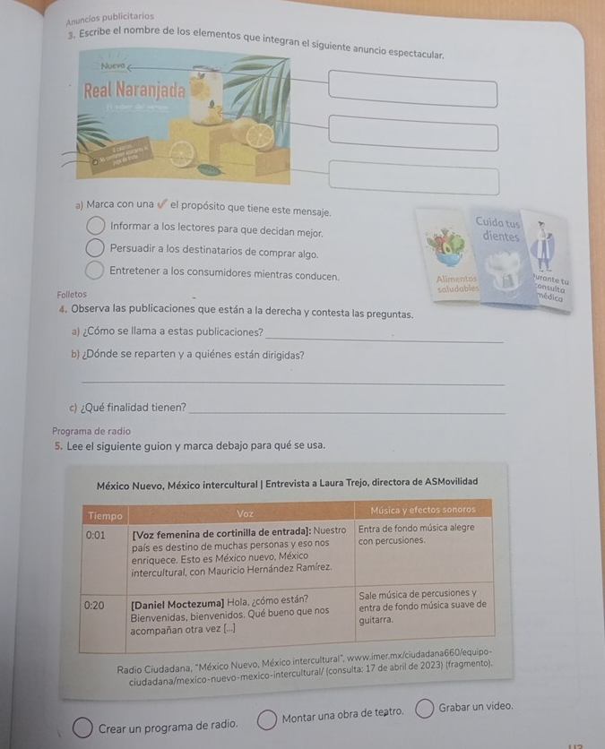 Anuncios publicitarios
3. Escribe el nombre de los elementos que integl siguiente anuncio espectacular.
a) Marca con una  el propósito que tiene este mensaje. Cuida tus dientes
Informar a los lectores para que decidan mejor.
Persuadir a los destinatarios de comprar algo.
Entretener a los consumidores mientras conducen.
Alimentos urante tu
Folletos saludables consulta
médica
4. Observa las publicaciones que están a la derecha y contesta las preguntas.
_
a) ¿Cómo se llama a estas publicaciones?
b) ¿Dónde se reparten y a quiénes están dirigidas?
_
c) ¿Qué finalidad tienen?_
Programa de radio
5. Lee el siguiente guion y marca debajo para qué se usa.
México Nuevo, México intercultural | Entrevista a Laura Trejo, directora de ASMovilidad
Radio Ciudadana, "México Nuevo, México 
ciudadana/mexico-nuevo-mexico-intercultural/ (consulta: 17 de abril de 2023) (fragmento).
Crear un programa de radio. Montar una obra de teatro. Grabar un video.