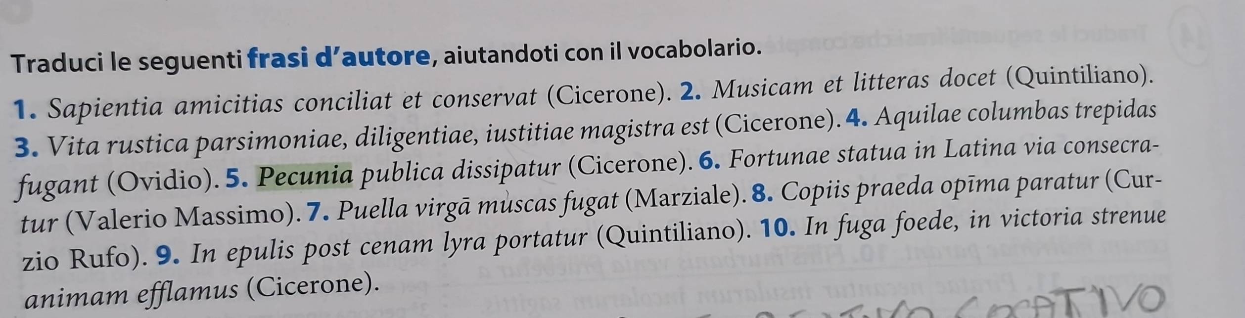 Traduci le seguenti frasi d’autore, aiutandoti con il vocabolario. 
1. Sapientia amicitias conciliat et conservat (Cicerone). 2. Musicam et litteras docet (Quintiliano). 
3. Vita rustica parsimoniae, diligentiae, iustitiae magistra est (Cicerone). 4. Aquilae columbas trepidas 
fugant (Ovidio). 5. Pecunia publica dissipatur (Cicerone). 6. Fortunae statua in Latina via consecra- 
tur (Valerio Massimo). 7. Puella virgā mùscas fugat (Marziale). 8. Copiis praeda opīma paratur (Cur- 
zio Rufo). 9. In epulis post cenam lyra portatur (Quintiliano). 10. In fuga foede, in victoria strenue 
animam efflamus (Cicerone).