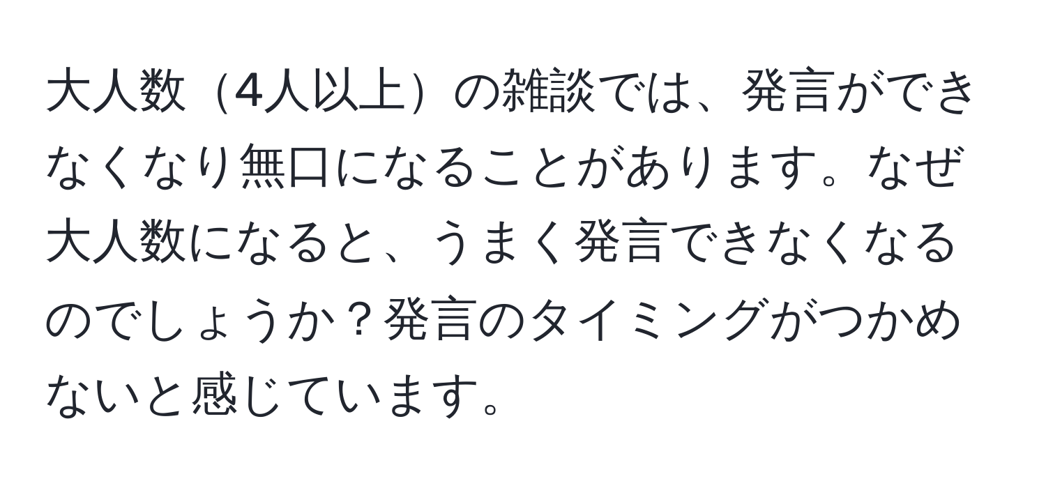 大人数4人以上の雑談では、発言ができなくなり無口になることがあります。なぜ大人数になると、うまく発言できなくなるのでしょうか？発言のタイミングがつかめないと感じています。