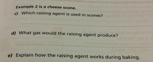 Example 2 is a cheese scone. 
c) Which raising agent is used in scones? 
_ 
d) What gas would the raising agent produce? 
_ 
e) Explain how the raising agent works during baking.