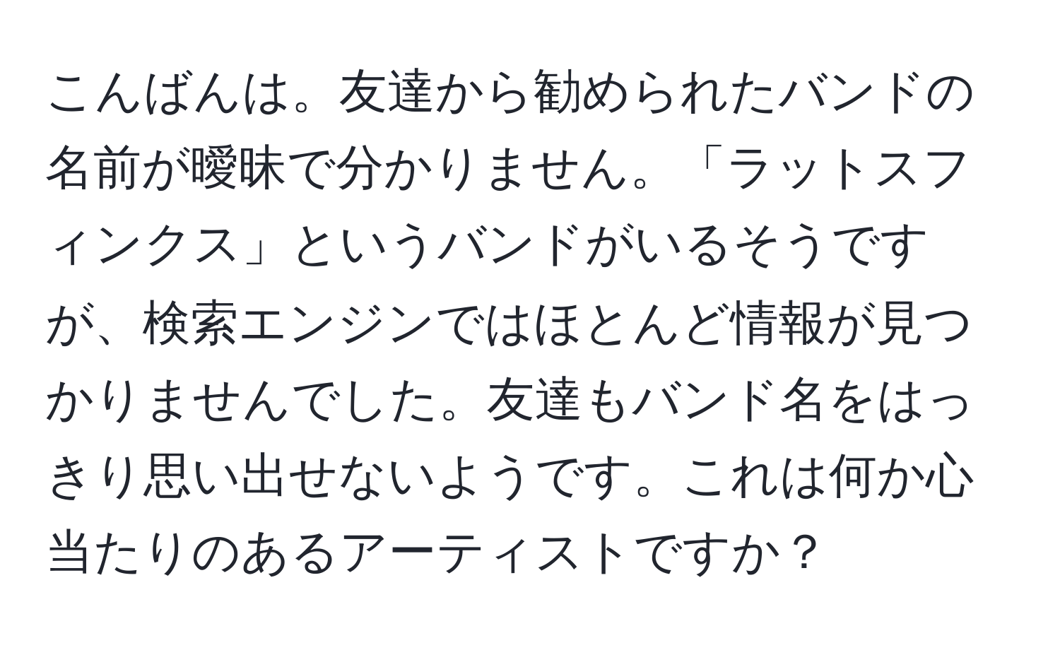 こんばんは。友達から勧められたバンドの名前が曖昧で分かりません。「ラットスフィンクス」というバンドがいるそうですが、検索エンジンではほとんど情報が見つかりませんでした。友達もバンド名をはっきり思い出せないようです。これは何か心当たりのあるアーティストですか？