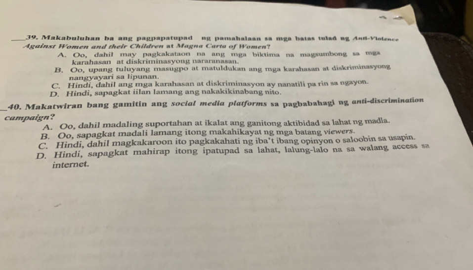 Makabuluhan ba ang pagpapatupad ng pamahalaan sa mga batas tulad ng Anú-Viotence
Against Women and their Children at Magna Carta of Women?
A. Oo, dahil may pagkakataon na ang mga biktima na magsumbong sa mga
karahasan at diskriminasyong nararanasan.
B. Oo, upang tuluyang masugpo at matuldukan ang mga karahasan at diskriminasyong
nangyayari sa lipunan.
C. Hindi, dahil ang mga karahasan at diskriminasyon ay nanatili pa rin sa ngayon.
D. Hindi, sapagkat iilan lamang ang nakakikinabang nito.
_
40. Makatwiran bang gamitin ang social media platforms sa pagbabahagi ng anti-discrimination
campaign?
A. Oo, dahil madaling suportahan at ikalat ang ganitong aktibidad sa lahat ng madla.
B. Oo, sapagkat madali lamang itong makahikayat ng mga batang viewers.
C. Hindi, dahil magkakaroon ito pagkakahati ng iba’t ibang opinyon o saloobin sa usapin.
D. Hindi, sapagkat mahirap itong ipatupad sa lahat, lalung-lalo na sa walang access sa
internet.