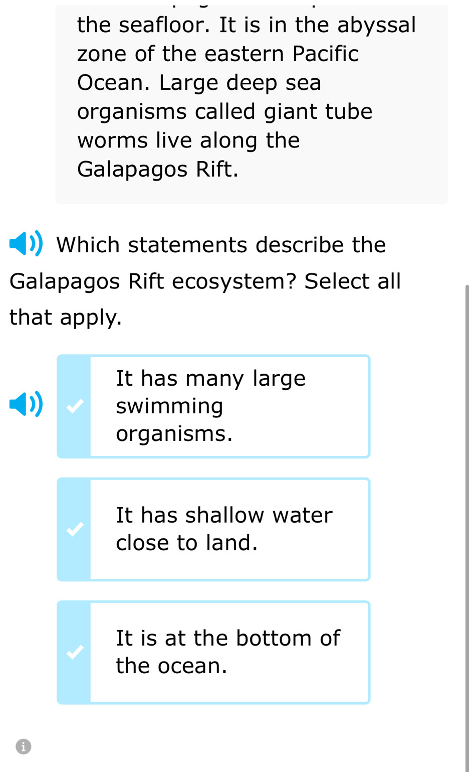 the seafloor. It is in the abyssal
zone of the eastern Pacific
Ocean. Large deep sea
organisms called giant tube
worms live along the
Galapagos Rift.
Which statements describe the
Galapagos Rift ecosystem? Select all
that apply.
It has many large
swimming
organisms.
It has shallow water
close to land.
It is at the bottom of
the ocean.