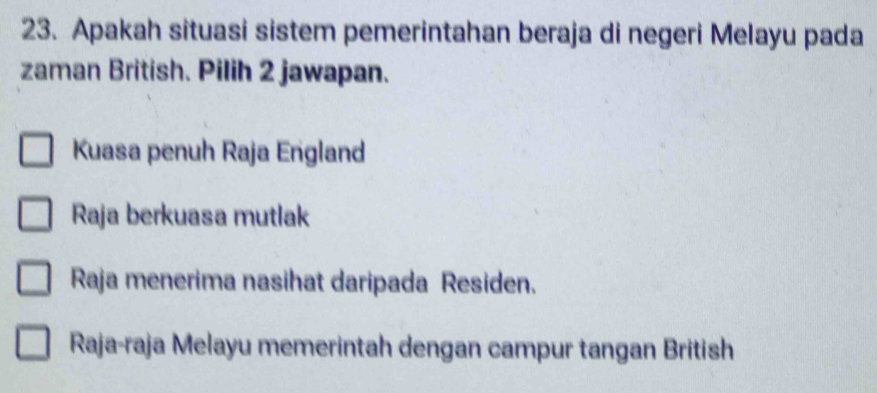 Apakah situasi sistem pemerintahan beraja di negeri Melayu pada
zaman British. Pilih 2 jawapan.
Kuasa penuh Raja England
Raja berkuasa mutlak
Raja menerima nasihat daripada Residen.
Raja-raja Melayu memerintah dengan campur tangan British