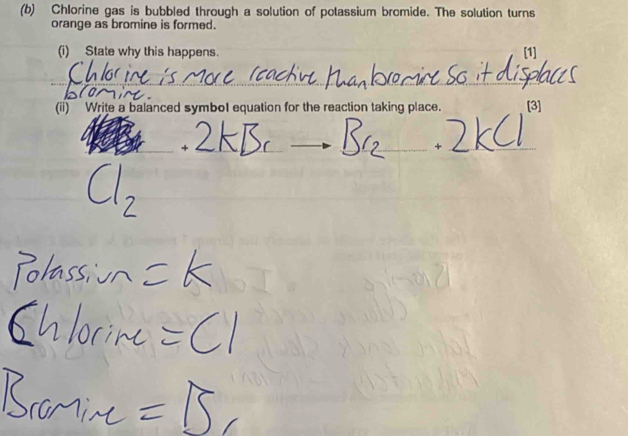 Chlorine gas is bubbled through a solution of potassium bromide. The solution turns 
orange as bromine is formed. 
(i) State why this happens. [1] 
(ii) Write a balanced symbol equation for the reaction taking place. [3] 
+