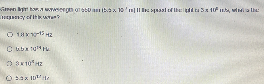 Green light has a wavelength of 550n m B (5.5* 10^(-7)m) If the speed of the light is 3* 10^8m/s , what is the
frequency of this wave?
1.8* 10^(-15)Hz
5.5* 10^(14)Hz
3* 10^8Hz
5.5* 10^(12)Hz