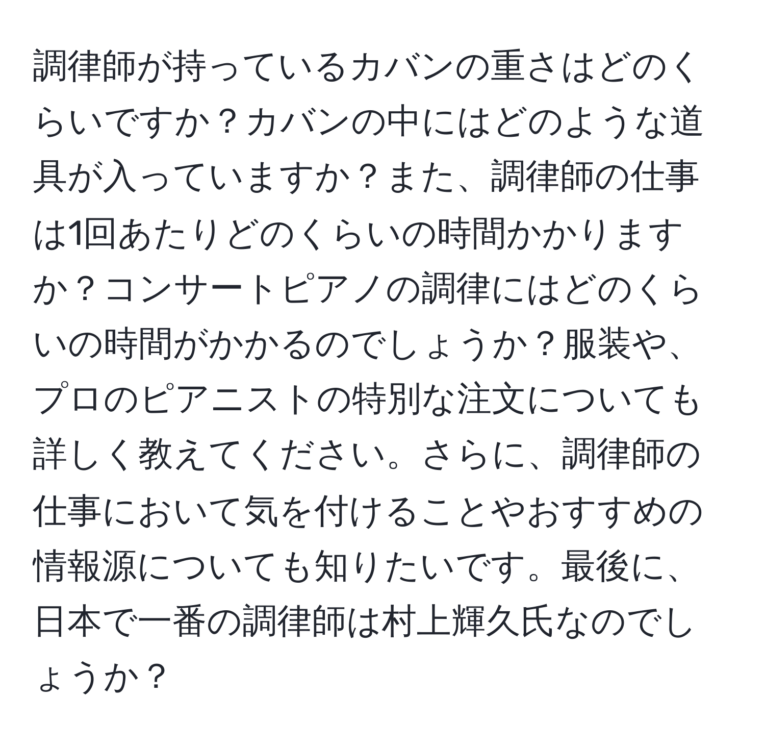 調律師が持っているカバンの重さはどのくらいですか？カバンの中にはどのような道具が入っていますか？また、調律師の仕事は1回あたりどのくらいの時間かかりますか？コンサートピアノの調律にはどのくらいの時間がかかるのでしょうか？服装や、プロのピアニストの特別な注文についても詳しく教えてください。さらに、調律師の仕事において気を付けることやおすすめの情報源についても知りたいです。最後に、日本で一番の調律師は村上輝久氏なのでしょうか？