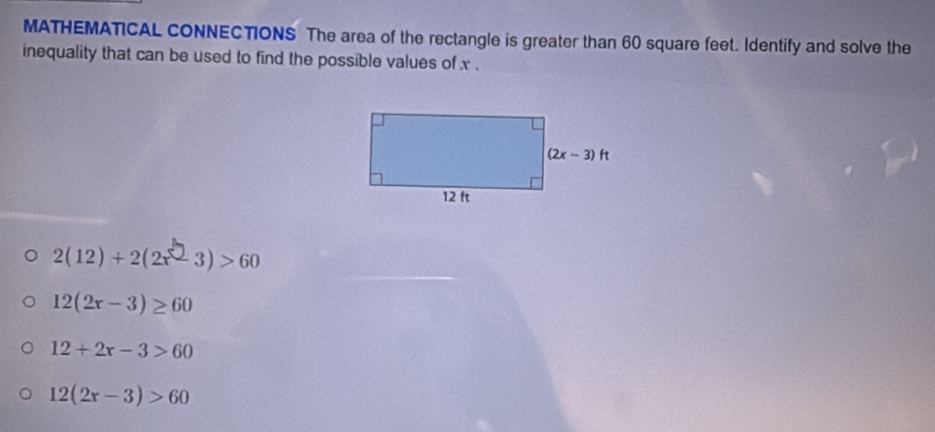 MATHEMATICAL CONNECTIONS The area of the rectangle is greater than 60 square feet. Identify and solve the
inequality that can be used to find the possible values of x .
2(12)+2(2x-3)>60
12(2x-3)≥ 60
12+2r-3>60
12(2x-3)>60