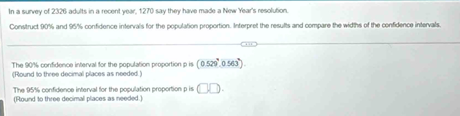 In a survey of 2326 adults in a recent year, 1270 say they have made a New Year's resolution. 
Construct 90% and 95% confidence intervals for the population proportion. Interpret the results and compare the widths of the confidence intervals. 
The 90% confidence interval for the population proportion p is (0.529,0.563). 
(Round to three decimal places as needed.) 
The 95% confidence interval for the population proportion p is (□ ,□ ). 
(Round to three decimal places as needed.)