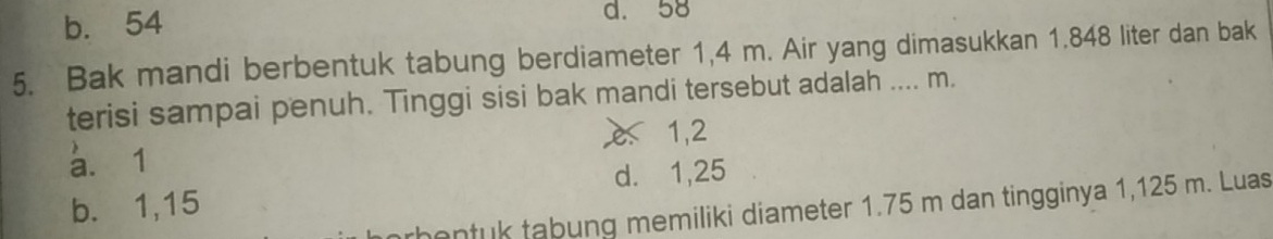 b. 54 d. 58
5. Bak mandi berbentuk tabung berdiameter 1,4 m. Air yang dimasukkan 1.848 liter dan bak
terisi sampai penuh. Tinggi sisi bak mandi tersebut adalah .... m.
a. 1 e 1,2
d. 1,25
b. 1,15
hentuk tabung memiliki diameter 1.75 m dan tingginya 1,125 m. Luas