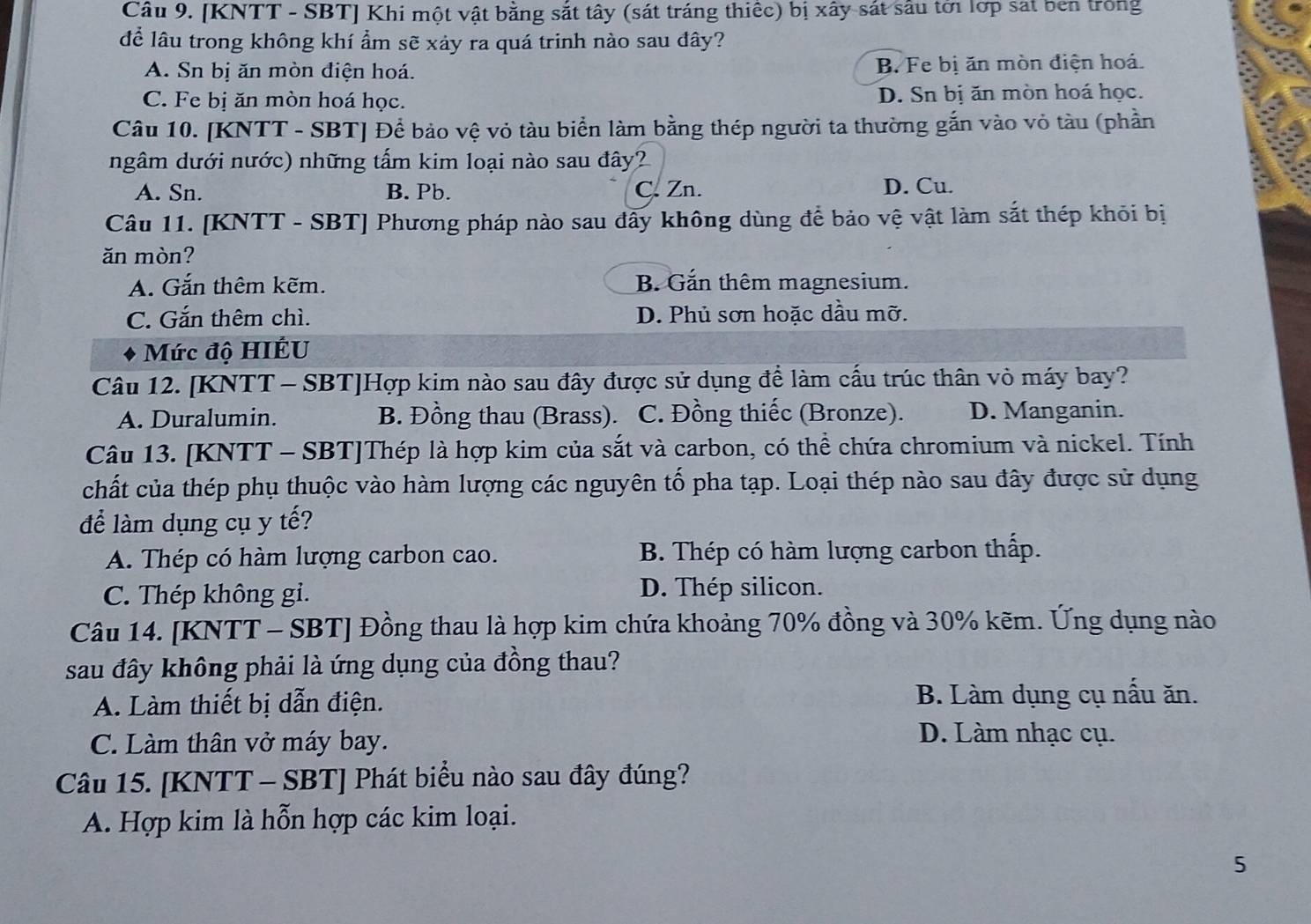 [KNTT - SBT] Khi một vật bằng sắt tây (sát tráng thiếc) bị xây sát sâu tới lớp sát ben trong
để lâu trong không khí ẩm sẽ xảy ra quá trinh nào sau đây?
A. Sn bị ăn mòn điện hoá. B. Fe bị ăn mòn điện hoá.
C. Fe bị ăn mòn hoá học. D. Sn bị ăn mòn hoá học.
Câu 10. [KNTT - SBT] Để bảo vệ vỏ tàu biển làm bằng thép người ta thường gắn vào vỏ tàu (phần
ngâm dưới nước) những tấm kim loại nào sau đây?
A. Sn. B. Pb. C. Zn. D. Cu.
Câu 11. [KNTT - SBT] Phương pháp nào sau đây không dùng để bảo vệ vật làm sắt thép khỏi bị
ǎn mòn?
A. Gắn thêm kẽm. B. Gắn thêm magnesium.
C. Gắn thêm chì. D. Phủ sơn hoặc dầu mỡ.
Mức độ HIÉU
Câu 12. [KNTT - SBT]Hợp kim nào sau đây được sử dụng để làm cấu trúc thân vỏ máy bay?
A. Duralumin. B. Đồng thau (Brass). C. Đồng thiếc (Bronze). D. Manganin.
Câu 13. [KNTT - SBT]Thép là hợp kim của sắt và carbon, có thể chứa chromium và nickel. Tính
chất của thép phụ thuộc vào hàm lượng các nguyên tố pha tạp. Loại thép nào sau đây được sử dụng
để làm dụng cụ y tế?
A. Thép có hàm lượng carbon cao. B. Thép có hàm lượng carbon thấp.
C. Thép không gi. D. Thép silicon.
Câu 14. [KNTT - SBT] Đồng thau là hợp kim chứa khoảng 70% đồng và 30% kẽm. Ứng dụng nào
sau đây không phải là ứng dụng của đồng thau?
A. Làm thiết bị dẫn điện. B. Làm dụng cụ nấu ăn.
C. Làm thân vở máy bay.
D. Làm nhạc cụ.
Câu 15. [KNTT - SBT] Phát biểu nào sau đây đúng?
A. Hợp kim là hỗn hợp các kim loại.
5