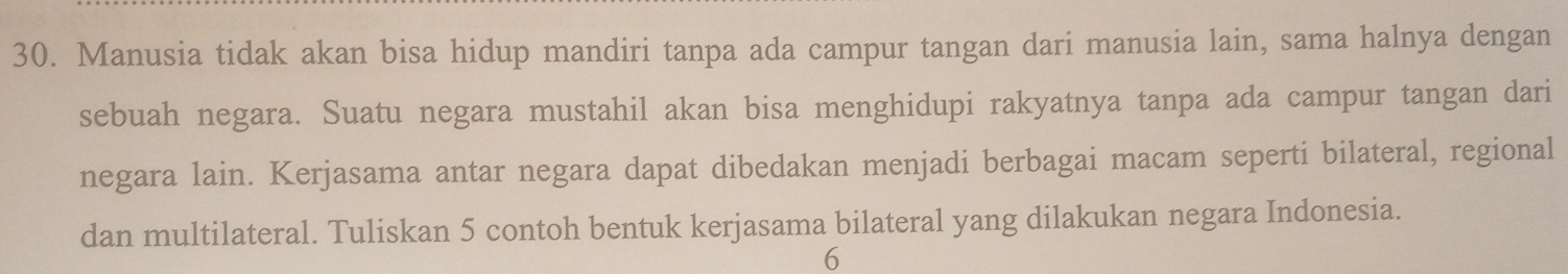 Manusia tidak akan bisa hidup mandiri tanpa ada campur tangan dari manusia lain, sama halnya dengan 
sebuah negara. Suatu negara mustahil akan bisa menghidupi rakyatnya tanpa ada campur tangan dari 
negara lain. Kerjasama antar negara dapat dibedakan menjadi berbagai macam seperti bilateral, regional 
dan multilateral. Tuliskan 5 contoh bentuk kerjasama bilateral yang dilakukan negara Indonesia. 
6