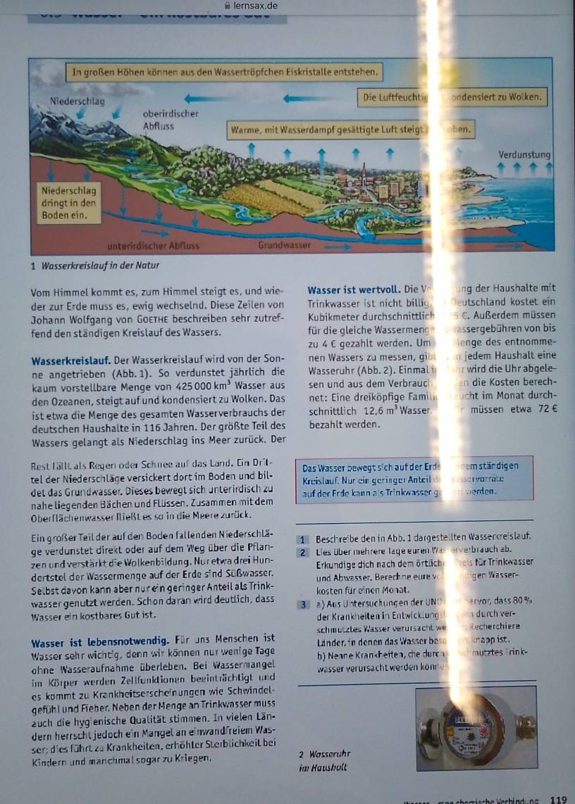 lernsax.de
ondensiert zu Wolken.
en.
Verd unstung
1 Wasserkreislauf in der Natur
Vom Himmel kommt es, zum Himmel steigt es, und wie Wasser ist wertvoll. Die V ng der Haushalte mit
der zur Erde muss es, ewig wechselnd. Diese Zeilen von Trinkwasser ist nicht billig Deutschland kostet ein
Johann Wolfgang von GoethE beschreiben sehr zutref-  Kubikmeter durchschnittlich E. Außerdem müssen
fend den ständigen Kreislauf des Wassers. für die gleiche Wassermen ssergebühren von bis
zu 4 € gezahlt werden. Um e  des entnomme-
Wasserkreislauf. Der Wasserkreislauf wird von der Son- nen Wassers zu messen, gib jedem Haushalt eine
ne angetrieben (Abb.1). So verdunstet jährlich die Wasseruhr (Abb. 2). Einmal i  wird die Uhr abgele
kaum vörstellbare Menge von 425000km^3 Wasser aus sen und aus dem Verbrauc en die Kosten berech-
den Ozeanen, steigt auf und kondensiert zu Wolken. Das  net: ine dreiköpfige Fami cht im Monat durch-
ist etwa die Menge des gesamten Wasserverbrauchs der schnittlich 12.6m^3 Wasser müssen etwa 72 €
deutschen Haushalte in 116 Jahren. Der größte Teil des bezahlt werden .
Wassers gelangt als Niederschlag ins Meer zurück. Der
Rest fällt als Regen oder Schnee auf das Land. Ein Dril- Das Wasser bewegtsich auf der Erde em stärdigen
tel der Niederschläge versickert dort im Boden und bil- Kreislauf. Nur ein geringer Anteil ervorrate
det das Grundwasser. Dieses bewegt sich unterirdisch zu  auf der Erde kann als Trinkwasser g werden.
nahe liegenden Bächen und Flüssen. Zusammen mit dem
Oberflächenwasser fließL es so in die Meere zurück.
Ein großer Teil der auf den Boden fallenden Niederschlä
ge verdunstet direkt oder auf dem Weg über die Pflan- 1  Beschreibe den in Abb. 1 dargestellten Wasserkreislauf.
zen und verstärkt die Wolkenbildung. Nur etwa drei Hun- 2 Lies über mehrere lage euren Was erverbrauch ab.
dertstel der Wassermenge auf der Erde sind Süßwasser. Erkundige dich nach dem örtlich Preis für Trinkwasser
und Abwasser, Berech ne u  
Selbst davon kann aber nur ein geringer Anteil als Trink- kosten für einen Monat. gen Wasser-
wasser genützt werden. Schon daran wird deutlich, dass
Wasser ein kostbares Gut ist. 3  ) Aus Untersüchungen der UND  rvordass 80 %
der Krankheiten in Entwicklung i durch ver-
schmütztes Wässer verursacht we Recherchiere
Wasser ist lebensnotwendig. Für uns Menschen ist  Länder     ne  da  W ass   b knapp ist .
Wasser sehr wichtig, denn wir können nur wenige Tage
ohne Wasseraufnahme überleben. Bei Wassermangel b) Nenne Krankheiten, che durch mutzles Trink-
im Körper werden Zellfunktionen beeinträchtigt und wässer verürsacht werden kön 
es kömmt zu Krankheitserscheinungen wie Schwindel
gefühl und Fieber, Neben der Menge an Trinkwasser muss
auch die hygienische Qualität stimmen. In vielen Län-
dern herrscht jedoch ein Mangel an einwandfreiem Was-
ser; dies führt zu Krankheiten, erhöhter Sterblichkeit bei
Kindern und manchmal sogar zu Kriegen, 2 Wasserühr
im Hausholt
h amischa erbind nr  1 19