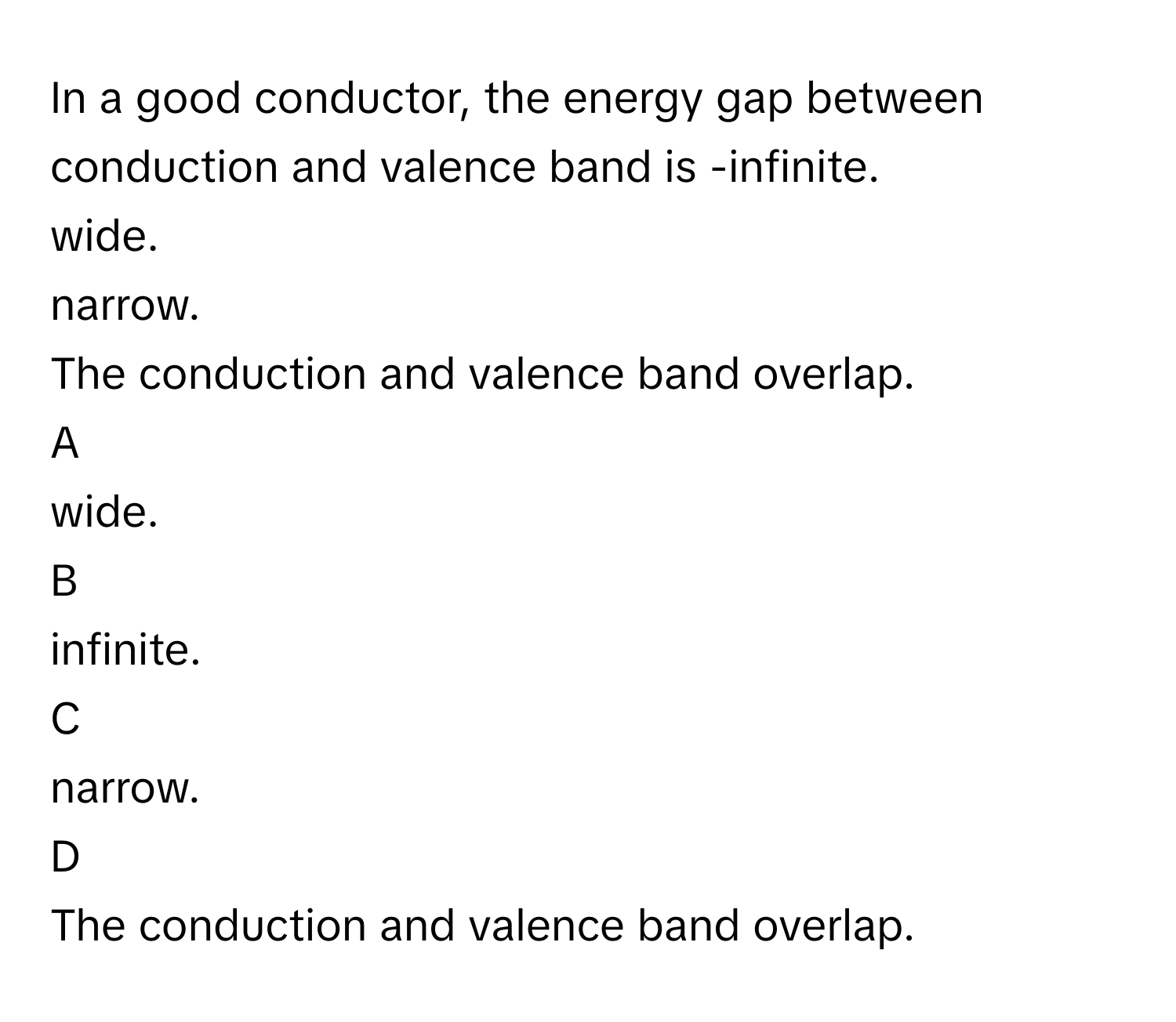 In a good conductor, the energy gap between conduction and valence band is -infinite.
wide.
narrow.
The conduction and valence band overlap.

A  
wide. 


B  
infinite. 


C  
narrow. 


D  
The conduction and valence band overlap.