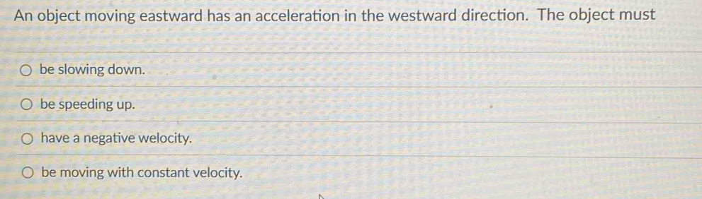 An object moving eastward has an acceleration in the westward direction. The object must
be slowing down.
be speeding up.
have a negative welocity.
be moving with constant velocity.