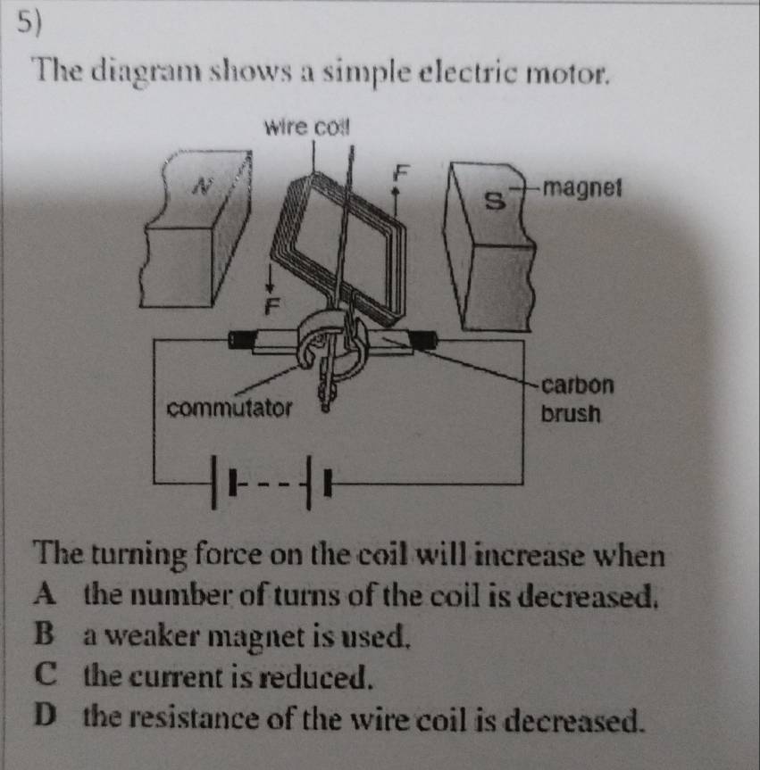 The diagram shows a simple electric motor.
The turning force on the coil will increase when
A the number of turns of the coil is decreased.
B a weaker magnet is used.
C the current is reduced.
D the resistance of the wire coil is decreased.