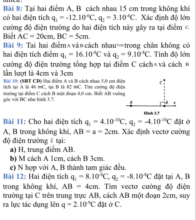 Tại hai điểm A, B cách nhau 15 cm trong không khí
có hai điện tích q_1=-12.10^(-6)C,q_2=3.10^(-6)C. Xác định độ lớn
cường độ điện trường do hai điện tích này gây ra tại điểm c.
Biết AC=20cm,BC=5cm.
Bài 9: Tai hai điểmαvàв cách nhautrong chân không có
hai điện tích điểm q_1=16.10^(-8)C và q_2=9.10^(-8)C.  Tính độ lớn
cường độ điện trường tổng hợp tại điểm C cách∧và cách B
lần lượt là 4cm và 3cm
Bài 10: (SBT CD) Hai điểm A và B cách nhau 5,0 cm điện
tích tại A là 46 mC, tại B là 82 mC. Tìm cường độ điện
trường tại điểm C cách B một đoạn 4,0 cm. Biết AB vuông
góc với BC như hình 3.7.
Bài 11: Cho hai điện tích q_1=4.10^(-10)C,q_2=-4.10^(-10)C đặt ở
A, B trong không khí, AB=a=2cm. Xác định vectơ cường
độ điện trường ẽ tại:
a) H, trung điểm AB.
b) M cách A 1cm, cách B 3cm.
c) N hợp với A, B thành tam giác đều.
Bài 12: Hai điện tích q_1=8.10^(-8)C,q_2=-8.10^(-8)C đặt tại A, B
trong không khí, AB=4cm. Tìm vectơ cường độ điện
trường tại C trên trung trực AB, cách AB một đoạn 2cm, suy
ra lực tác dụng lên q=2.10^(-9)C đặt ở C.