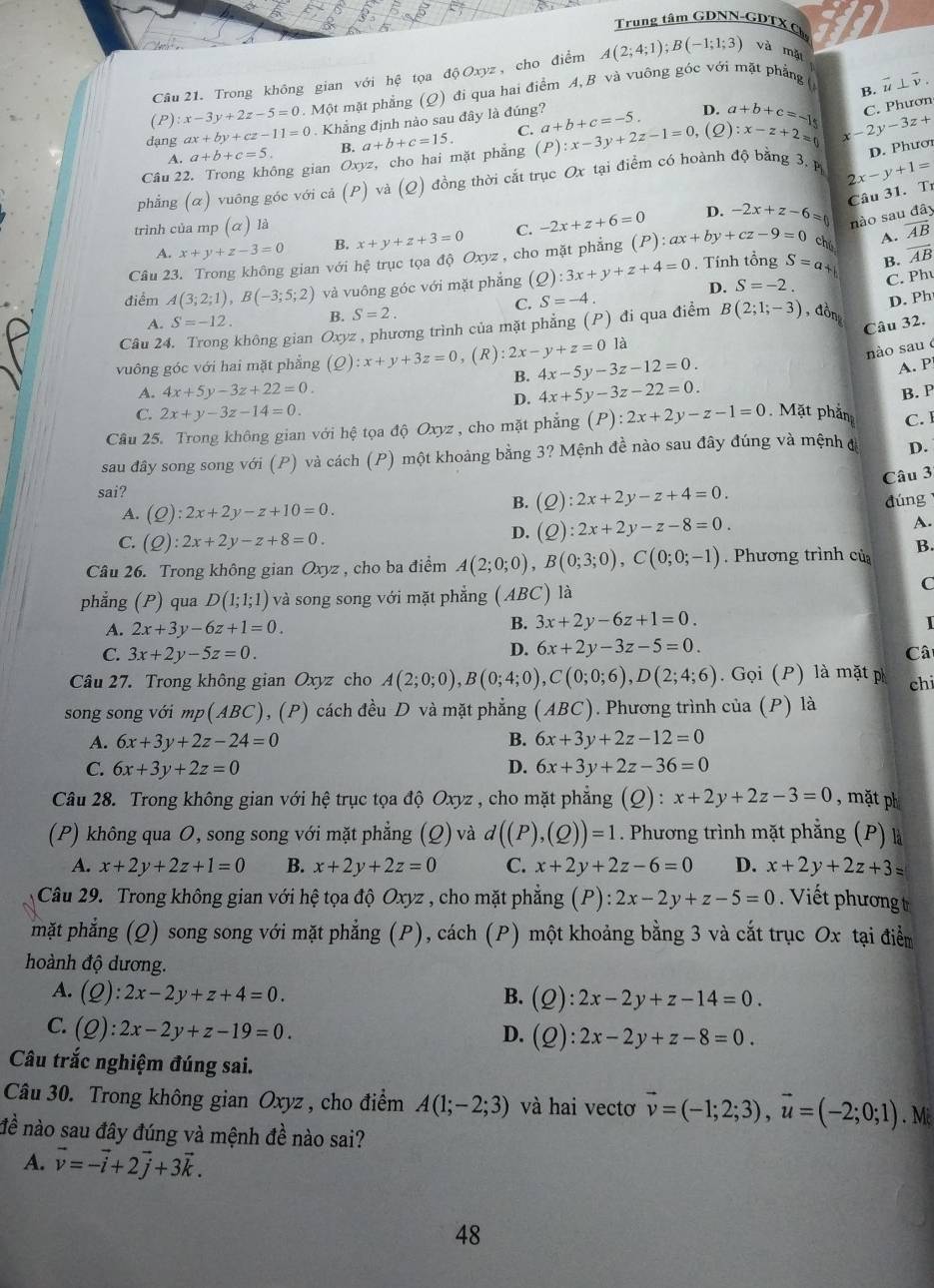 Trung tâm GDNN-GDTX C
Câu 21. Trong không gian với hệ tọa d Oxyz , cho điểm A(2;4;1);B(-1;1;3) và mǎ
B. 1^ ⊥ overline v.
(P) :x-3y+2z-5=0. Một mặt phẳng Q) ) đi qua hai điểm A, B và vuông góc với mặt phẳng (
C. a+b+c=-5. D.
dạng ax+by+cz-11=0.  Khẳng định nào sau đây là đúng?
C. Phươn
Câu 22. Trong không gian Oxyz, cho hai mặt phẳng a+b+c=15. (F :x-3y+2z-1=0 (2) a+b+c=-15 :x-z+2=0 -2y-3z+
A. a+b+c=5. B.
D. Phươr
phẳng (α) vuông góc với cả ( (P) và (Q) đồng thời cắt trục Ox tại điểm có hoành độ bằng 3. P
2x-y+1=
Câu 31. Tr
trình của mp (α) là C. -2x+z+6=0 D. -2x+z-6= nào sau đây
A. x+y+z-3=0 B. x+y+z+3=0
Câu 23. Trong không gian với hệ trục tọa độ Oxyz , cho mặt phẳng (P):ax+by+cz-9=0 chú A. overline AB
điểm A(3;2;1),B(-3;5;2) và vuông góc với mặt phẳng (Q):3x+y+z+4=0. Tính tổng S=a
B. overline AB
D. S=-2. C. Ph
C. S=-4.
D. Ph
A. S=-12. B. S=2.
Câu 32.
Câu 24. Trong không gian Oxyz , phương trình của mặt phẳng (P) đi qua điểm B(2;1;-3) , đồn
vuông góc với hai mặt phẳng (Q):x+y+3z=0 ,(F ):2x-y+z=0 là
nào sau é
B. 4x-5y-3z-12=0.
A. P
A. 4x+5y-3z+22=0. 4x+5y-3z-22=0. B. P
D.
C. 2x+y-3z-14=0
Câu 25. Trong không gian với hệ tọa độ Oxyz , cho mặt phẳng (P):2x+2y-z-1=0. Mặt phần C. 1
sau đây song song với (P) và cách (P) một khoảng bằng 3? Mệnh đề nào sau đây đúng và mệnh đ D.
Câu 3
sai?
A. (Q):2x+2y-z+10=0.
B. (Q):2x+2y-z+4=0.
dúng
C. (Q):2x+2y-z+8=0.
D. (Q):2x+2y-z-8=0. A.
Câu 26. Trong không gian Oxyz , cho ba điểm A(2;0;0),B(0;3;0),C(0;0;-1). Phương trình của B.
phẳng (P) qua D(1;1;1) và song song với mặt phẳng (ABC) là
C
A. 2x+3y-6z+1=0.
B. 3x+2y-6z+1=0.
I
D. 6x+2y-3z-5=0.
C. 3x+2y-5z=0. Câ
Câu 27. Trong không gian Oxyz cho A(2;0;0),B(0;4;0),C(0;0;6),D(2;4;6). Gọi (P) là mặt p chi
song song với mp(ABC), (P) cách đều D và mặt phẳng (ABC). Phương trình của (P) là
A. 6x+3y+2z-24=0 B. 6x+3y+2z-12=0
C. 6x+3y+2z=0 D. 6x+3y+2z-36=0
Câu 28. Trong không gian với hệ trục tọa độ Oxyz , cho mặt phẳng (Q) : x+2y+2z-3=0 , mặt ph
(P) không qua O, song song với mặt phẳng (Q) và d((P),(Q))=1. Phương trình mặt phẳng (P) là
A. x+2y+2z+1=0 B. x+2y+2z=0 C. x+2y+2z-6=0 D. x+2y+2z+3=
Câu 29. Trong không gian với hệ tọa độ Oxyz , cho mặt phẳng (P) ):2x-2y+z-5=0 Viết phương t
mặt phẳng (Q) song song với mặt phẳng (P), cách (P) một khoảng bằng 3 và cắt trục Ox tại điểm
hoành độ dương.
A. (Q):2x-2y+z+4=0. B. (Q):2x-2y+z-14=0.
C. (Q):2x-2y+z-19=0.
D. (Q):2x-2y+z-8=0.
Câu trắc nghiệm đúng sai.
Câu 30. Trong không gian Oxyz , cho điểm A(1;-2;3) và hai vectơ vector v=(-1;2;3),vector u=(-2;0;1). M
đề nào sau đây đúng và mệnh đề nào sai?
A. vector v=-vector i+2vector j+3vector k.
48