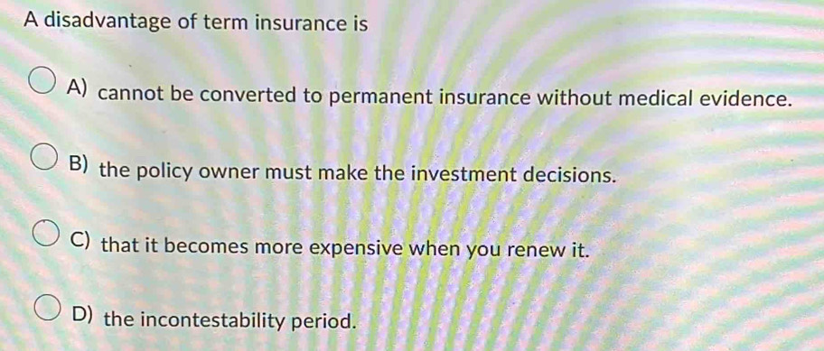 A disadvantage of term insurance is
A) cannot be converted to permanent insurance without medical evidence.
B) the policy owner must make the investment decisions.
C) that it becomes more expensive when you renew it.
D) the incontestability period.